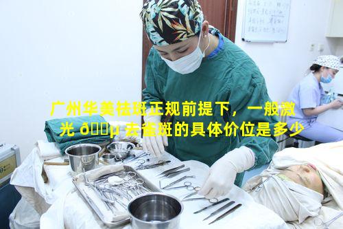广州华美祛斑正规前提下，一般激光 🐵 去雀斑的具体价位是多少呢